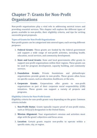 Chapter 7: Grants for Non-Profit
Organizations
Non-profit organizations play a vital role in addressing societal issues and
providing essential services. This chapter will explore the different types of
grants available to non-profits, their eligibility criteria, and tips for writing
successful grant proposals.
Types of Grants for Non-Profit Organizations
Non-profit grants can be categorized into several types, each serving different
purposes:
1. Federal Grants: These grants are funded by the federal government
and support a wide range of non-profit activities, including health,
education, social services, and community development.
2. State and Local Grants: State and local governments offer grants to
support non-profit organizations within their regions. These grants can
be used for program development, capacity building, and community
services.
3. Foundation Grants: Private foundations and philanthropic
organizations provide grants to non-profits. These grants often focus
on specific causes, such as education, healthcare, or the arts.
4. Corporate Grants: Corporations offer grants to non-profit
organizations as part of their corporate social responsibility (CSR)
initiatives. These grants can support a variety of projects and
programs.
Eligibility Criteria for Non-Profit Grants
Eligibility criteria for non-profit grants vary depending on the grant. Common
criteria include:
1. Non-Profit Status: Grants typically require proof of non-profit status,
such as 501(c)(3) designation in the United States.
2. Mission Alignment: Your organization’s mission and activities must
align with the grant’s objectives and focus areas.
3. Location: Certain grants require non-profits to operate within a
specific state, city, or region.
 