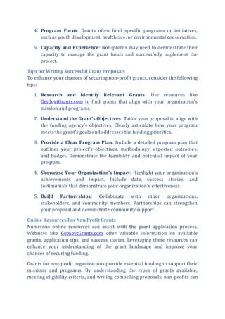 4. Program Focus: Grants often fund specific programs or initiatives,
such as youth development, healthcare, or environmental conservation.
5. Capacity and Experience: Non-profits may need to demonstrate their
capacity to manage the grant funds and successfully implement the
project.
Tips for Writing Successful Grant Proposals
To enhance your chances of securing non-profit grants, consider the following
tips:
1. Research and Identify Relevant Grants: Use resources like
GetGovtGrants.com to find grants that align with your organization’s
mission and programs.
2. Understand the Grant’s Objectives: Tailor your proposal to align with
the funding agency’s objectives. Clearly articulate how your program
meets the grant’s goals and addresses the funding priorities.
3. Provide a Clear Program Plan: Include a detailed program plan that
outlines your project’s objectives, methodology, expected outcomes,
and budget. Demonstrate the feasibility and potential impact of your
program.
4. Showcase Your Organization’s Impact: Highlight your organization’s
achievements and impact. Include data, success stories, and
testimonials that demonstrate your organization’s effectiveness.
5. Build Partnerships: Collaborate with other organizations,
stakeholders, and community members. Partnerships can strengthen
your proposal and demonstrate community support.
Online Resources For Non Profit Grants
Numerous online resources can assist with the grant application process.
Websites like GetGovtGrants.com offer valuable information on available
grants, application tips, and success stories. Leveraging these resources can
enhance your understanding of the grant landscape and improve your
chances of securing funding.
Grants for non-profit organizations provide essential funding to support their
missions and programs. By understanding the types of grants available,
meeting eligibility criteria, and writing compelling proposals, non-profits can
 