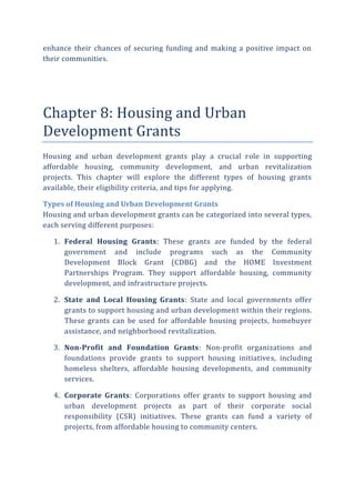 enhance their chances of securing funding and making a positive impact on
their communities.
Chapter 8: Housing and Urban
Development Grants
Housing and urban development grants play a crucial role in supporting
affordable housing, community development, and urban revitalization
projects. This chapter will explore the different types of housing grants
available, their eligibility criteria, and tips for applying.
Types of Housing and Urban Development Grants
Housing and urban development grants can be categorized into several types,
each serving different purposes:
1. Federal Housing Grants: These grants are funded by the federal
government and include programs such as the Community
Development Block Grant (CDBG) and the HOME Investment
Partnerships Program. They support affordable housing, community
development, and infrastructure projects.
2. State and Local Housing Grants: State and local governments offer
grants to support housing and urban development within their regions.
These grants can be used for affordable housing projects, homebuyer
assistance, and neighborhood revitalization.
3. Non-Profit and Foundation Grants: Non-profit organizations and
foundations provide grants to support housing initiatives, including
homeless shelters, affordable housing developments, and community
services.
4. Corporate Grants: Corporations offer grants to support housing and
urban development projects as part of their corporate social
responsibility (CSR) initiatives. These grants can fund a variety of
projects, from affordable housing to community centers.
 