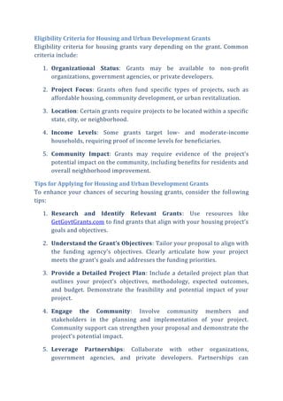 Eligibility Criteria for Housing and Urban Development Grants
Eligibility criteria for housing grants vary depending on the grant. Common
criteria include:
1. Organizational Status: Grants may be available to non-profit
organizations, government agencies, or private developers.
2. Project Focus: Grants often fund specific types of projects, such as
affordable housing, community development, or urban revitalization.
3. Location: Certain grants require projects to be located within a specific
state, city, or neighborhood.
4. Income Levels: Some grants target low- and moderate-income
households, requiring proof of income levels for beneficiaries.
5. Community Impact: Grants may require evidence of the project’s
potential impact on the community, including benefits for residents and
overall neighborhood improvement.
Tips for Applying for Housing and Urban Development Grants
To enhance your chances of securing housing grants, consider the following
tips:
1. Research and Identify Relevant Grants: Use resources like
GetGovtGrants.com to find grants that align with your housing project’s
goals and objectives.
2. Understand the Grant’s Objectives: Tailor your proposal to align with
the funding agency’s objectives. Clearly articulate how your project
meets the grant’s goals and addresses the funding priorities.
3. Provide a Detailed Project Plan: Include a detailed project plan that
outlines your project’s objectives, methodology, expected outcomes,
and budget. Demonstrate the feasibility and potential impact of your
project.
4. Engage the Community: Involve community members and
stakeholders in the planning and implementation of your project.
Community support can strengthen your proposal and demonstrate the
project’s potential impact.
5. Leverage Partnerships: Collaborate with other organizations,
government agencies, and private developers. Partnerships can
 