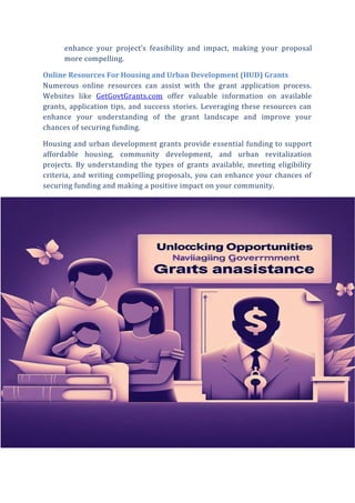 enhance your project’s feasibility and impact, making your proposal
more compelling.
Online Resources For Housing and Urban Development (HUD) Grants
Numerous online resources can assist with the grant application process.
Websites like GetGovtGrants.com offer valuable information on available
grants, application tips, and success stories. Leveraging these resources can
enhance your understanding of the grant landscape and improve your
chances of securing funding.
Housing and urban development grants provide essential funding to support
affordable housing, community development, and urban revitalization
projects. By understanding the types of grants available, meeting eligibility
criteria, and writing compelling proposals, you can enhance your chances of
securing funding and making a positive impact on your community.
 