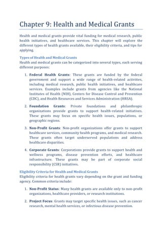 Chapter 9: Health and Medical Grants
Health and medical grants provide vital funding for medical research, public
health initiatives, and healthcare services. This chapter will explore the
different types of health grants available, their eligibility criteria, and tips for
applying.
Types of Health and Medical Grants
Health and medical grants can be categorized into several types, each serving
different purposes:
1. Federal Health Grants: These grants are funded by the federal
government and support a wide range of health-related activities,
including medical research, public health initiatives, and healthcare
services. Examples include grants from agencies like the National
Institutes of Health (NIH), Centers for Disease Control and Prevention
(CDC), and Health Resources and Services Administration (HRSA).
2. Foundation Grants: Private foundations and philanthropic
organizations provide grants to support health-related initiatives.
These grants may focus on specific health issues, populations, or
geographic regions.
3. Non-Profit Grants: Non-profit organizations offer grants to support
healthcare services, community health programs, and medical research.
These grants often target underserved populations and address
healthcare disparities.
4. Corporate Grants: Corporations provide grants to support health and
wellness programs, disease prevention efforts, and healthcare
infrastructure. These grants may be part of corporate social
responsibility (CSR) initiatives.
Eligibility Criteria for Health and Medical Grants
Eligibility criteria for health grants vary depending on the grant and funding
agency. Common criteria include:
1. Non-Profit Status: Many health grants are available only to non-profit
organizations, healthcare providers, or research institutions.
2. Project Focus: Grants may target specific health issues, such as cancer
research, mental health services, or infectious disease prevention.
 