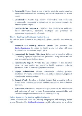 3. Geographic Focus: Some grants prioritize projects serving rural or
underserved communities, addressing healthcare disparities and access
issues.
4. Collaboration: Grants may require collaboration with healthcare
professionals, community organizations, or government agencies to
enhance project impact.
5. Evidence-Based Approach: Proposals that demonstrate evidence-
based interventions, innovative strategies, and potential for
measurable impact are often favored.
Tips for Applying for Health and Medical Grants
To enhance your chances of securing health grants, consider the following
tips:
1. Research and Identify Relevant Grants: Use resources like
GetGovtGrants.com to search for health grants that align with your
organization’s mission and project goals.
2. Understand the Grant’s Objectives: Tailor your proposal to address
the funding agency’s objectives and priorities. Clearly articulate how
your project aligns with these goals.
3. Demonstrate Impact: Provide data and evidence of the potential
impact of your project on improving health outcomes, reducing
healthcare costs, or addressing health disparities.
4. Engage Stakeholders: Involve stakeholders, including patients,
healthcare providers, community leaders, and policymakers, in project
planning and implementation.
5. Budget Wisely: Develop a detailed budget that accurately reflects
project costs, including personnel, supplies, equipment, and evaluation
expenses.
6. Evaluation Plan: Include an evaluation plan to assess the effectiveness
and outcomes of your project. Demonstrating accountability and
continuous improvement is crucial for securing funding.
Online Resources For Medical and Health Grants
Online resources can assist with finding, applying for, and managing health
grants. Websites like GetGovtGrants.com provide information on available
 