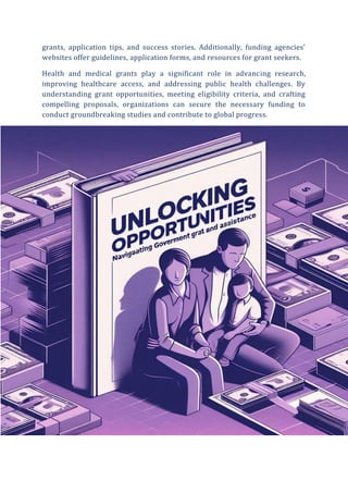 grants, application tips, and success stories. Additionally, funding agencies’
websites offer guidelines, application forms, and resources for grant seekers.
Health and medical grants play a significant role in advancing research,
improving healthcare access, and addressing public health challenges. By
understanding grant opportunities, meeting eligibility criteria, and crafting
compelling proposals, organizations can secure the necessary funding to
conduct groundbreaking studies and contribute to global progress.
 