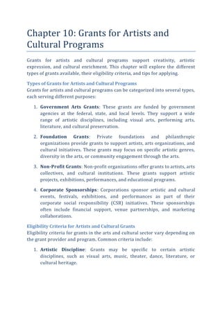 Chapter 10: Grants for Artists and
Cultural Programs
Grants for artists and cultural programs support creativity, artistic
expression, and cultural enrichment. This chapter will explore the different
types of grants available, their eligibility criteria, and tips for applying.
Types of Grants for Artists and Cultural Programs
Grants for artists and cultural programs can be categorized into several types,
each serving different purposes:
1. Government Arts Grants: These grants are funded by government
agencies at the federal, state, and local levels. They support a wide
range of artistic disciplines, including visual arts, performing arts,
literature, and cultural preservation.
2. Foundation Grants: Private foundations and philanthropic
organizations provide grants to support artists, arts organizations, and
cultural initiatives. These grants may focus on specific artistic genres,
diversity in the arts, or community engagement through the arts.
3. Non-Profit Grants: Non-profit organizations offer grants to artists, arts
collectives, and cultural institutions. These grants support artistic
projects, exhibitions, performances, and educational programs.
4. Corporate Sponsorships: Corporations sponsor artistic and cultural
events, festivals, exhibitions, and performances as part of their
corporate social responsibility (CSR) initiatives. These sponsorships
often include financial support, venue partnerships, and marketing
collaborations.
Eligibility Criteria for Artists and Cultural Grants
Eligibility criteria for grants in the arts and cultural sector vary depending on
the grant provider and program. Common criteria include:
1. Artistic Discipline: Grants may be specific to certain artistic
disciplines, such as visual arts, music, theater, dance, literature, or
cultural heritage.
 