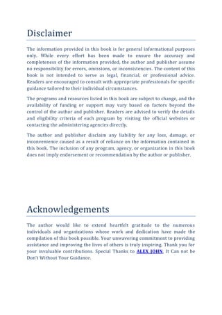Disclaimer
The information provided in this book is for general informational purposes
only. While every effort has been made to ensure the accuracy and
completeness of the information provided, the author and publisher assume
no responsibility for errors, omissions, or inconsistencies. The content of this
book is not intended to serve as legal, financial, or professional advice.
Readers are encouraged to consult with appropriate professionals for specific
guidance tailored to their individual circumstances.
The programs and resources listed in this book are subject to change, and the
availability of funding or support may vary based on factors beyond the
control of the author and publisher. Readers are advised to verify the details
and eligibility criteria of each program by visiting the official websites or
contacting the administering agencies directly.
The author and publisher disclaim any liability for any loss, damage, or
inconvenience caused as a result of reliance on the information contained in
this book. The inclusion of any program, agency, or organization in this book
does not imply endorsement or recommendation by the author or publisher.
Acknowledgements
The author would like to extend heartfelt gratitude to the numerous
individuals and organizations whose work and dedication have made the
compilation of this book possible. Your unwavering commitment to providing
assistance and improving the lives of others is truly inspiring. Thank you for
your invaluable contributions. Special Thanks to ALEX JOHN, It Can not be
Don’t Without Your Guidance.
 