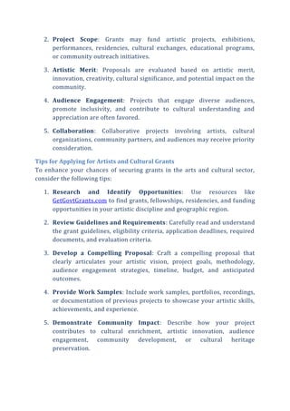 2. Project Scope: Grants may fund artistic projects, exhibitions,
performances, residencies, cultural exchanges, educational programs,
or community outreach initiatives.
3. Artistic Merit: Proposals are evaluated based on artistic merit,
innovation, creativity, cultural significance, and potential impact on the
community.
4. Audience Engagement: Projects that engage diverse audiences,
promote inclusivity, and contribute to cultural understanding and
appreciation are often favored.
5. Collaboration: Collaborative projects involving artists, cultural
organizations, community partners, and audiences may receive priority
consideration.
Tips for Applying for Artists and Cultural Grants
To enhance your chances of securing grants in the arts and cultural sector,
consider the following tips:
1. Research and Identify Opportunities: Use resources like
GetGovtGrants.com to find grants, fellowships, residencies, and funding
opportunities in your artistic discipline and geographic region.
2. Review Guidelines and Requirements: Carefully read and understand
the grant guidelines, eligibility criteria, application deadlines, required
documents, and evaluation criteria.
3. Develop a Compelling Proposal: Craft a compelling proposal that
clearly articulates your artistic vision, project goals, methodology,
audience engagement strategies, timeline, budget, and anticipated
outcomes.
4. Provide Work Samples: Include work samples, portfolios, recordings,
or documentation of previous projects to showcase your artistic skills,
achievements, and experience.
5. Demonstrate Community Impact: Describe how your project
contributes to cultural enrichment, artistic innovation, audience
engagement, community development, or cultural heritage
preservation.
 