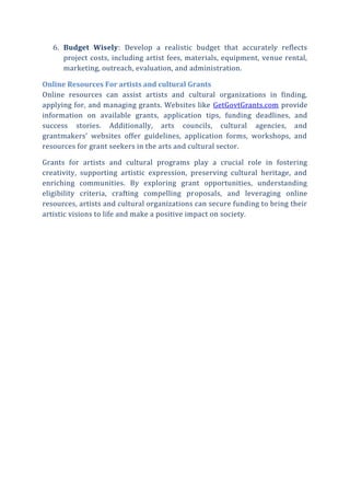 6. Budget Wisely: Develop a realistic budget that accurately reflects
project costs, including artist fees, materials, equipment, venue rental,
marketing, outreach, evaluation, and administration.
Online Resources For artists and cultural Grants
Online resources can assist artists and cultural organizations in finding,
applying for, and managing grants. Websites like GetGovtGrants.com provide
information on available grants, application tips, funding deadlines, and
success stories. Additionally, arts councils, cultural agencies, and
grantmakers’ websites offer guidelines, application forms, workshops, and
resources for grant seekers in the arts and cultural sector.
Grants for artists and cultural programs play a crucial role in fostering
creativity, supporting artistic expression, preserving cultural heritage, and
enriching communities. By exploring grant opportunities, understanding
eligibility criteria, crafting compelling proposals, and leveraging online
resources, artists and cultural organizations can secure funding to bring their
artistic visions to life and make a positive impact on society.
 