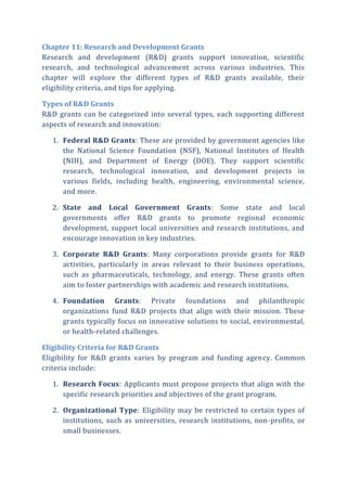 Chapter 11: Research and Development Grants
Research and development (R&D) grants support innovation, scientific
research, and technological advancement across various industries. This
chapter will explore the different types of R&D grants available, their
eligibility criteria, and tips for applying.
Types of R&D Grants
R&D grants can be categorized into several types, each supporting different
aspects of research and innovation:
1. Federal R&D Grants: These are provided by government agencies like
the National Science Foundation (NSF), National Institutes of Health
(NIH), and Department of Energy (DOE). They support scientific
research, technological innovation, and development projects in
various fields, including health, engineering, environmental science,
and more.
2. State and Local Government Grants: Some state and local
governments offer R&D grants to promote regional economic
development, support local universities and research institutions, and
encourage innovation in key industries.
3. Corporate R&D Grants: Many corporations provide grants for R&D
activities, particularly in areas relevant to their business operations,
such as pharmaceuticals, technology, and energy. These grants often
aim to foster partnerships with academic and research institutions.
4. Foundation Grants: Private foundations and philanthropic
organizations fund R&D projects that align with their mission. These
grants typically focus on innovative solutions to social, environmental,
or health-related challenges.
Eligibility Criteria for R&D Grants
Eligibility for R&D grants varies by program and funding agency. Common
criteria include:
1. Research Focus: Applicants must propose projects that align with the
specific research priorities and objectives of the grant program.
2. Organizational Type: Eligibility may be restricted to certain types of
institutions, such as universities, research institutions, non-profits, or
small businesses.
 