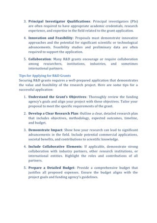 3. Principal Investigator Qualifications: Principal investigators (PIs)
are often required to have appropriate academic credentials, research
experience, and expertise in the field related to the grant application.
4. Innovation and Feasibility: Proposals must demonstrate innovative
approaches and the potential for significant scientific or technological
advancements. Feasibility studies and preliminary data are often
required to support the application.
5. Collaboration: Many R&D grants encourage or require collaboration
among researchers, institutions, industries, and sometimes
international partners.
Tips for Applying for R&D Grants
Securing R&D grants requires a well-prepared application that demonstrates
the value and feasibility of the research project. Here are some tips for a
successful application:
1. Understand the Grant’s Objectives: Thoroughly review the funding
agency’s goals and align your project with these objectives. Tailor your
proposal to meet the specific requirements of the grant.
2. Develop a Clear Research Plan: Outline a clear, detailed research plan
that includes objectives, methodology, expected outcomes, timeline,
and budget.
3. Demonstrate Impact: Show how your research can lead to significant
advancements in the field. Include potential commercial applications,
societal benefits, and contributions to scientific knowledge.
4. Include Collaborative Elements: If applicable, demonstrate strong
collaboration with industry partners, other research institutions, or
international entities. Highlight the roles and contributions of all
partners.
5. Prepare a Detailed Budget: Provide a comprehensive budget that
justifies all proposed expenses. Ensure the budget aligns with the
project goals and funding agency’s guidelines.
 