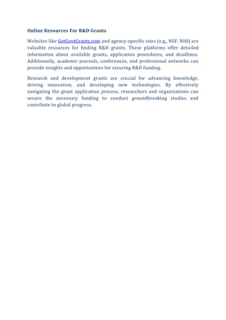 Online Resources For R&D Grants
Websites like GetGovtGrants.com and agency-specific sites (e.g., NSF, NIH) are
valuable resources for finding R&D grants. These platforms offer detailed
information about available grants, application procedures, and deadlines.
Additionally, academic journals, conferences, and professional networks can
provide insights and opportunities for securing R&D funding.
Research and development grants are crucial for advancing knowledge,
driving innovation, and developing new technologies. By effectively
navigating the grant application process, researchers and organizations can
secure the necessary funding to conduct groundbreaking studies and
contribute to global progress.
 
