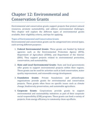 Chapter 12: Environmental and
Conservation Grants
Environmental and conservation grants support projects that protect natural
resources, promote sustainability, and address environmental challenges.
This chapter will explore the different types of environmental grants
available, their eligibility criteria, and tips for applying.
Types of Environmental and Conservation Grants
Environmental and conservation grants can be categorized into several types,
each serving different purposes:
1. Federal Environmental Grants: These grants are funded by federal
agencies such as the Environmental Protection Agency (EPA),
Department of Agriculture (USDA), and Department of the Interior
(DOI). They support projects related to environmental protection,
conservation, and sustainability.
2. State and Local Environmental Grants: State and local governments
offer grants to support environmental projects within their regions.
These grants can be used for activities such as land conservation, water
quality improvement, and renewable energy development.
3. Foundation Grants: Private foundations and philanthropic
organizations provide grants for environmental and conservation
projects. These grants often focus on specific issues such as climate
change, biodiversity preservation, and sustainable agriculture.
4. Corporate Grants: Corporations provide grants to support
environmental and sustainability initiatives as part of their corporate
social responsibility (CSR) programs. These grants can fund a variety of
projects, from energy efficiency to community clean-up efforts.
 