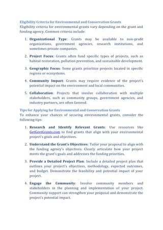 Eligibility Criteria for Environmental and Conservation Grants
Eligibility criteria for environmental grants vary depending on the grant and
funding agency. Common criteria include:
1. Organizational Type: Grants may be available to non-profit
organizations, government agencies, research institutions, and
sometimes private companies.
2. Project Focus: Grants often fund specific types of projects, such as
habitat restoration, pollution prevention, and sustainable development.
3. Geographic Focus: Some grants prioritize projects located in specific
regions or ecosystems.
4. Community Impact: Grants may require evidence of the project’s
potential impact on the environment and local communities.
5. Collaboration: Projects that involve collaboration with multiple
stakeholders, such as community groups, government agencies, and
industry partners, are often favored.
Tips for Applying for Environmental and Conservation Grants
To enhance your chances of securing environmental grants, consider the
following tips:
1. Research and Identify Relevant Grants: Use resources like
GetGovtGrants.com to find grants that align with your environmental
project’s goals and objectives.
2. Understand the Grant’s Objectives: Tailor your proposal to align with
the funding agency’s objectives. Clearly articulate how your project
meets the grant’s goals and addresses the funding priorities.
3. Provide a Detailed Project Plan: Include a detailed project plan that
outlines your project’s objectives, methodology, expected outcomes,
and budget. Demonstrate the feasibility and potential impact of your
project.
4. Engage the Community: Involve community members and
stakeholders in the planning and implementation of your project.
Community support can strengthen your proposal and demonstrate the
project’s potential impact.
 