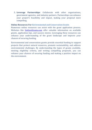 5. Leverage Partnerships: Collaborate with other organizations,
government agencies, and industry partners. Partnerships can enhance
your project’s feasibility and impact, making your proposal more
compelling.
Online Resources For Environmental and Conservation Grants
Numerous online resources can assist with the grant application process.
Websites like GetGovtGrants.com offer valuable information on available
grants, application tips, and success stories. Leveraging these resources can
enhance your understanding of the grant landscape and improve your
chances of securing funding.
Environmental and conservation grants provide essential funding to support
projects that protect natural resources, promote sustainability, and address
environmental challenges. By understanding the types of grants available,
meeting eligibility criteria, and writing compelling proposals, you can
enhance your chances of securing funding and making a positive impact on
the environment.
 