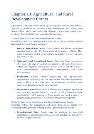 Chapter 13: Agricultural and Rural
Development Grants
Agricultural and rural development grants support projects that enhance
agricultural productivity, promote rural development, and ensure food
security. This chapter will explore the different types of agricultural grants
available, their eligibility criteria, and tips for applying.
Types of Agricultural and Rural Development Grants
Agricultural and rural development grants can be categorized into several
types, each serving different purposes:
1. Federal Agricultural Grants: These grants are funded by federal
agencies such as the U.S. Department of Agriculture (USDA). They
support projects related to agricultural research, rural development,
and food security.
2. State and Local Agricultural Grants: State and local governments
offer grants to support agricultural projects and rural development
within their regions. These grants can be used for activities such as
farm improvements, agribusiness development, and rural
infrastructure.
3. Foundation Grants: Private foundations and philanthropic
organizations provide grants for agricultural and rural development
projects. These grants often focus on sustainable agriculture, food
systems, and rural community development.
4. Corporate Grants: Corporations provide grants to support agricultural
and rural development initiatives as part of their corporate social
responsibility (CSR) programs. These grants can fund a variety of
projects, from agricultural research to community development.
Eligibility Criteria for Agricultural and Rural Development Grants
Eligibility criteria for agricultural and rural development grants vary
depending on the grant and funding agency. Common criteria include:
1. Organizational Type: Grants may be available to non-profit
organizations, government agencies, research institutions, and private
farmers or agribusinesses.
 