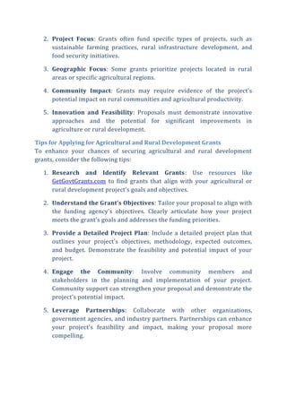 2. Project Focus: Grants often fund specific types of projects, such as
sustainable farming practices, rural infrastructure development, and
food security initiatives.
3. Geographic Focus: Some grants prioritize projects located in rural
areas or specific agricultural regions.
4. Community Impact: Grants may require evidence of the project’s
potential impact on rural communities and agricultural productivity.
5. Innovation and Feasibility: Proposals must demonstrate innovative
approaches and the potential for significant improvements in
agriculture or rural development.
Tips for Applying for Agricultural and Rural Development Grants
To enhance your chances of securing agricultural and rural development
grants, consider the following tips:
1. Research and Identify Relevant Grants: Use resources like
GetGovtGrants.com to find grants that align with your agricultural or
rural development project’s goals and objectives.
2. Understand the Grant’s Objectives: Tailor your proposal to align with
the funding agency’s objectives. Clearly articulate how your project
meets the grant’s goals and addresses the funding priorities.
3. Provide a Detailed Project Plan: Include a detailed project plan that
outlines your project’s objectives, methodology, expected outcomes,
and budget. Demonstrate the feasibility and potential impact of your
project.
4. Engage the Community: Involve community members and
stakeholders in the planning and implementation of your project.
Community support can strengthen your proposal and demonstrate the
project’s potential impact.
5. Leverage Partnerships: Collaborate with other organizations,
government agencies, and industry partners. Partnerships can enhance
your project’s feasibility and impact, making your proposal more
compelling.
 