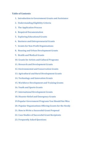Table of Contents
1. Introduction to Government Grants and Assistance
2. Understanding Eligibility Criteria
3. The Application Process
4. Required Documentation
5. Exploring Educational Grants
6. Business and Entrepreneurial Grants
7. Grants for Non-Profit Organizations
8. Housing and Urban Development Grants
9. Health and Medical Grants
10. Grants for Artists and Cultural Programs
11. Research and Development Grants
12. Environmental and Conservation Grants
13. Agricultural and Rural Development Grants
14. Technology and Innovation Grants
15. Workforce Development and Training Grants
16. Youth and Sports Grants
17. International Development Grants
18. Disaster Relief and Emergency Grants
19.Popular Government Programs You Should Not Miss
20. Popular Organizations Offering Grants for the Needy
21. How to Write a Successful Grant Proposal
22. Case Studies of Successful Grant Recipients
23. Frequently Asked Questions
 