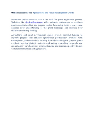 Online Resources For Agricultural and Rural Development Grants
Numerous online resources can assist with the grant application process.
Websites like GetGovtGrants.com offer valuable information on available
grants, application tips, and success stories. Leveraging these resources can
enhance your understanding of the grant landscape and improve your
chances of securing funding.
Agricultural and rural development grants provide essential funding to
support projects that enhance agricultural productivity, promote rural
development, and ensure food security. By understanding the types of grants
available, meeting eligibility criteria, and writing compelling proposals, you
can enhance your chances of securing funding and making a positive impact
on rural communities and agriculture.
 