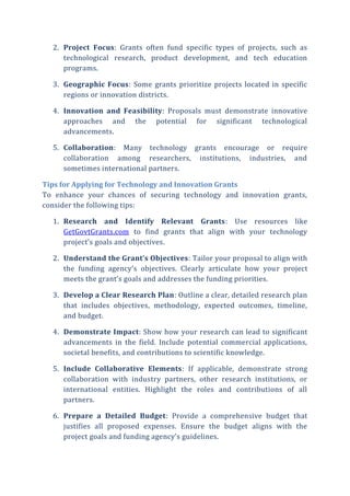2. Project Focus: Grants often fund specific types of projects, such as
technological research, product development, and tech education
programs.
3. Geographic Focus: Some grants prioritize projects located in specific
regions or innovation districts.
4. Innovation and Feasibility: Proposals must demonstrate innovative
approaches and the potential for significant technological
advancements.
5. Collaboration: Many technology grants encourage or require
collaboration among researchers, institutions, industries, and
sometimes international partners.
Tips for Applying for Technology and Innovation Grants
To enhance your chances of securing technology and innovation grants,
consider the following tips:
1. Research and Identify Relevant Grants: Use resources like
GetGovtGrants.com to find grants that align with your technology
project’s goals and objectives.
2. Understand the Grant’s Objectives: Tailor your proposal to align with
the funding agency’s objectives. Clearly articulate how your project
meets the grant’s goals and addresses the funding priorities.
3. Develop a Clear Research Plan: Outline a clear, detailed research plan
that includes objectives, methodology, expected outcomes, timeline,
and budget.
4. Demonstrate Impact: Show how your research can lead to significant
advancements in the field. Include potential commercial applications,
societal benefits, and contributions to scientific knowledge.
5. Include Collaborative Elements: If applicable, demonstrate strong
collaboration with industry partners, other research institutions, or
international entities. Highlight the roles and contributions of all
partners.
6. Prepare a Detailed Budget: Provide a comprehensive budget that
justifies all proposed expenses. Ensure the budget aligns with the
project goals and funding agency’s guidelines.
 