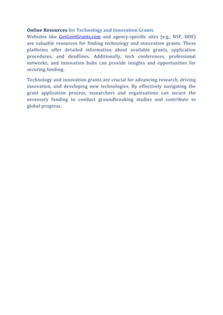 Online Resources for Technology and Innovation Grants
Websites like GetGovtGrants.com and agency-specific sites (e.g., NSF, DOE)
are valuable resources for finding technology and innovation grants. These
platforms offer detailed information about available grants, application
procedures, and deadlines. Additionally, tech conferences, professional
networks, and innovation hubs can provide insights and opportunities for
securing funding.
Technology and innovation grants are crucial for advancing research, driving
innovation, and developing new technologies. By effectively navigating the
grant application process, researchers and organizations can secure the
necessary funding to conduct groundbreaking studies and contribute to
global progress.
 