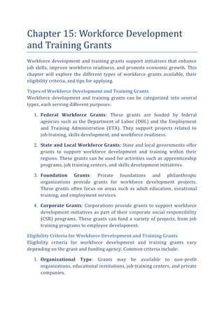 Chapter 15: Workforce Development
and Training Grants
Workforce development and training grants support initiatives that enhance
job skills, improve workforce readiness, and promote economic growth. This
chapter will explore the different types of workforce grants available, their
eligibility criteria, and tips for applying.
Types of Workforce Development and Training Grants
Workforce development and training grants can be categorized into several
types, each serving different purposes:
1. Federal Workforce Grants: These grants are funded by federal
agencies such as the Department of Labor (DOL) and the Employment
and Training Administration (ETA). They support projects related to
job training, skills development, and workforce readiness.
2. State and Local Workforce Grants: State and local governments offer
grants to support workforce development and training within their
regions. These grants can be used for activities such as apprenticeship
programs, job training centers, and skills development initiatives.
3. Foundation Grants: Private foundations and philanthropic
organizations provide grants for workforce development projects.
These grants often focus on areas such as adult education, vocational
training, and employment services.
4. Corporate Grants: Corporations provide grants to support workforce
development initiatives as part of their corporate social responsibility
(CSR) programs. These grants can fund a variety of projects, from job
training programs to employee development.
Eligibility Criteria for Workforce Development and Training Grants
Eligibility criteria for workforce development and training grants vary
depending on the grant and funding agency. Common criteria include:
1. Organizational Type: Grants may be available to non-profit
organizations, educational institutions, job training centers, and private
companies.
 