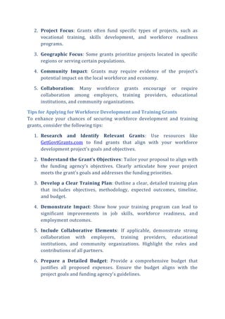 2. Project Focus: Grants often fund specific types of projects, such as
vocational training, skills development, and workforce readiness
programs.
3. Geographic Focus: Some grants prioritize projects located in specific
regions or serving certain populations.
4. Community Impact: Grants may require evidence of the project’s
potential impact on the local workforce and economy.
5. Collaboration: Many workforce grants encourage or require
collaboration among employers, training providers, educational
institutions, and community organizations.
Tips for Applying for Workforce Development and Training Grants
To enhance your chances of securing workforce development and training
grants, consider the following tips:
1. Research and Identify Relevant Grants: Use resources like
GetGovtGrants.com to find grants that align with your workforce
development project’s goals and objectives.
2. Understand the Grant’s Objectives: Tailor your proposal to align with
the funding agency’s objectives. Clearly articulate how your project
meets the grant’s goals and addresses the funding priorities.
3. Develop a Clear Training Plan: Outline a clear, detailed training plan
that includes objectives, methodology, expected outcomes, timeline,
and budget.
4. Demonstrate Impact: Show how your training program can lead to
significant improvements in job skills, workforce readiness, and
employment outcomes.
5. Include Collaborative Elements: If applicable, demonstrate strong
collaboration with employers, training providers, educational
institutions, and community organizations. Highlight the roles and
contributions of all partners.
6. Prepare a Detailed Budget: Provide a comprehensive budget that
justifies all proposed expenses. Ensure the budget aligns with the
project goals and funding agency’s guidelines.
 