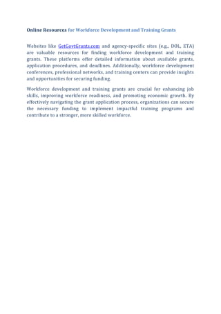 Online Resources for Workforce Development and Training Grants
Websites like GetGovtGrants.com and agency-specific sites (e.g., DOL, ETA)
are valuable resources for finding workforce development and training
grants. These platforms offer detailed information about available grants,
application procedures, and deadlines. Additionally, workforce development
conferences, professional networks, and training centers can provide insights
and opportunities for securing funding.
Workforce development and training grants are crucial for enhancing job
skills, improving workforce readiness, and promoting economic growth. By
effectively navigating the grant application process, organizations can secure
the necessary funding to implement impactful training programs and
contribute to a stronger, more skilled workforce.
 