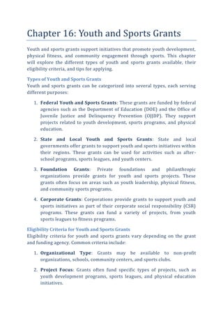 Chapter 16: Youth and Sports Grants
Youth and sports grants support initiatives that promote youth development,
physical fitness, and community engagement through sports. This chapter
will explore the different types of youth and sports grants available, their
eligibility criteria, and tips for applying.
Types of Youth and Sports Grants
Youth and sports grants can be categorized into several types, each serving
different purposes:
1. Federal Youth and Sports Grants: These grants are funded by federal
agencies such as the Department of Education (DOE) and the Office of
Juvenile Justice and Delinquency Prevention (OJJDP). They support
projects related to youth development, sports programs, and physical
education.
2. State and Local Youth and Sports Grants: State and local
governments offer grants to support youth and sports initiatives within
their regions. These grants can be used for activities such as after-
school programs, sports leagues, and youth centers.
3. Foundation Grants: Private foundations and philanthropic
organizations provide grants for youth and sports projects. These
grants often focus on areas such as youth leadership, physical fitness,
and community sports programs.
4. Corporate Grants: Corporations provide grants to support youth and
sports initiatives as part of their corporate social responsibility (CSR)
programs. These grants can fund a variety of projects, from youth
sports leagues to fitness programs.
Eligibility Criteria for Youth and Sports Grants
Eligibility criteria for youth and sports grants vary depending on the grant
and funding agency. Common criteria include:
1. Organizational Type: Grants may be available to non-profit
organizations, schools, community centers, and sports clubs.
2. Project Focus: Grants often fund specific types of projects, such as
youth development programs, sports leagues, and physical education
initiatives.
 