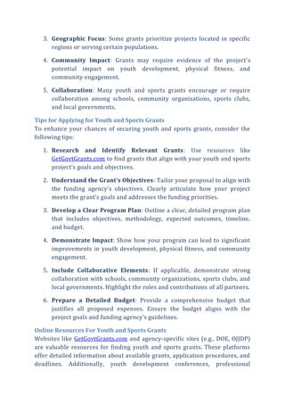 3. Geographic Focus: Some grants prioritize projects located in specific
regions or serving certain populations.
4. Community Impact: Grants may require evidence of the project’s
potential impact on youth development, physical fitness, and
community engagement.
5. Collaboration: Many youth and sports grants encourage or require
collaboration among schools, community organizations, sports clubs,
and local governments.
Tips for Applying for Youth and Sports Grants
To enhance your chances of securing youth and sports grants, consider the
following tips:
1. Research and Identify Relevant Grants: Use resources like
GetGovtGrants.com to find grants that align with your youth and sports
project’s goals and objectives.
2. Understand the Grant’s Objectives: Tailor your proposal to align with
the funding agency’s objectives. Clearly articulate how your project
meets the grant’s goals and addresses the funding priorities.
3. Develop a Clear Program Plan: Outline a clear, detailed program plan
that includes objectives, methodology, expected outcomes, timeline,
and budget.
4. Demonstrate Impact: Show how your program can lead to significant
improvements in youth development, physical fitness, and community
engagement.
5. Include Collaborative Elements: If applicable, demonstrate strong
collaboration with schools, community organizations, sports clubs, and
local governments. Highlight the roles and contributions of all partners.
6. Prepare a Detailed Budget: Provide a comprehensive budget that
justifies all proposed expenses. Ensure the budget aligns with the
project goals and funding agency’s guidelines.
Online Resources For Youth and Sports Grants
Websites like GetGovtGrants.com and agency-specific sites (e.g., DOE, OJJDP)
are valuable resources for finding youth and sports grants. These platforms
offer detailed information about available grants, application procedures, and
deadlines. Additionally, youth development conferences, professional
 