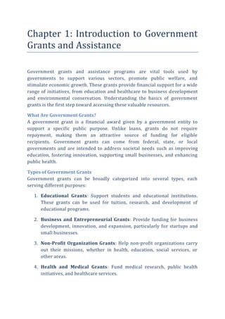 Chapter 1: Introduction to Government
Grants and Assistance
Government grants and assistance programs are vital tools used by
governments to support various sectors, promote public welfare, and
stimulate economic growth. These grants provide financial support for a wide
range of initiatives, from education and healthcare to business development
and environmental conservation. Understanding the basics of government
grants is the first step toward accessing these valuable resources.
What Are Government Grants?
A government grant is a financial award given by a government entity to
support a specific public purpose. Unlike loans, grants do not require
repayment, making them an attractive source of funding for eligible
recipients. Government grants can come from federal, state, or local
governments and are intended to address societal needs such as improving
education, fostering innovation, supporting small businesses, and enhancing
public health.
Types of Government Grants
Government grants can be broadly categorized into several types, each
serving different purposes:
1. Educational Grants: Support students and educational institutions.
These grants can be used for tuition, research, and development of
educational programs.
2. Business and Entrepreneurial Grants: Provide funding for business
development, innovation, and expansion, particularly for startups and
small businesses.
3. Non-Profit Organization Grants: Help non-profit organizations carry
out their missions, whether in health, education, social services, or
other areas.
4. Health and Medical Grants: Fund medical research, public health
initiatives, and healthcare services.
 