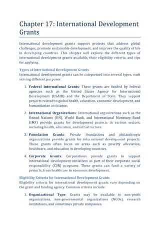 Chapter 17: International Development
Grants
International development grants support projects that address global
challenges, promote sustainable development, and improve the quality of life
in developing countries. This chapter will explore the different types of
international development grants available, their eligibility criteria, and tips
for applying.
Types of International Development Grants
International development grants can be categorized into several types, each
serving different purposes:
1. Federal International Grants: These grants are funded by federal
agencies such as the United States Agency for International
Development (USAID) and the Department of State. They support
projects related to global health, education, economic development, and
humanitarian assistance.
2. International Organizations: International organizations such as the
United Nations (UN), World Bank, and International Monetary Fund
(IMF) provide grants for development projects in various sectors,
including health, education, and infrastructure.
3. Foundation Grants: Private foundations and philanthropic
organizations provide grants for international development projects.
These grants often focus on areas such as poverty alleviation,
healthcare, and education in developing countries.
4. Corporate Grants: Corporations provide grants to support
international development initiatives as part of their corporate social
responsibility (CSR) programs. These grants can fund a variety of
projects, from healthcare to economic development.
Eligibility Criteria for International Development Grants
Eligibility criteria for international development grants vary depending on
the grant and funding agency. Common criteria include:
1. Organizational Type: Grants may be available to non-profit
organizations, non-governmental organizations (NGOs), research
institutions, and sometimes private companies.
 