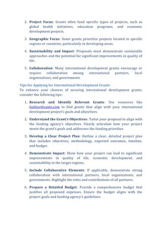 2. Project Focus: Grants often fund specific types of projects, such as
global health initiatives, education programs, and economic
development projects.
3. Geographic Focus: Some grants prioritize projects located in specific
regions or countries, particularly in developing areas.
4. Sustainability and Impact: Proposals must demonstrate sustainable
approaches and the potential for significant improvements in quality of
life.
5. Collaboration: Many international development grants encourage or
require collaboration among international partners, local
organizations, and governments.
Tips for Applying for International Development Grants
To enhance your chances of securing international development grants,
consider the following tips:
1. Research and Identify Relevant Grants: Use resources like
GetGovtGrants.com to find grants that align with your international
development project’s goals and objectives.
2. Understand the Grant’s Objectives: Tailor your proposal to align with
the funding agency’s objectives. Clearly articulate how your project
meets the grant’s goals and addresses the funding priorities.
3. Develop a Clear Project Plan: Outline a clear, detailed project plan
that includes objectives, methodology, expected outcomes, timeline,
and budget.
4. Demonstrate Impact: Show how your project can lead to significant
improvements in quality of life, economic development, and
sustainability in the target regions.
5. Include Collaborative Elements: If applicable, demonstrate strong
collaboration with international partners, local organizations, and
governments. Highlight the roles and contributions of all partners.
6. Prepare a Detailed Budget: Provide a comprehensive budget that
justifies all proposed expenses. Ensure the budget aligns with the
project goals and funding agency’s guidelines.
 
