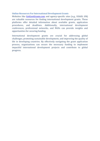 Online Resources For International Development Grants
Websites like GetGovtGrants.com and agency-specific sites (e.g., USAID, UN)
are valuable resources for finding international development grants. These
platforms offer detailed information about available grants, application
procedures, and deadlines. Additionally, international development
conferences, professional networks, and NGOs can provide insights and
opportunities for securing funding.
International development grants are crucial for addressing global
challenges, promoting sustainable development, and improving the quality of
life in developing countries. By effectively navigating the grant application
process, organizations can secure the necessary funding to implement
impactful international development projects and contribute to global
progress.
 