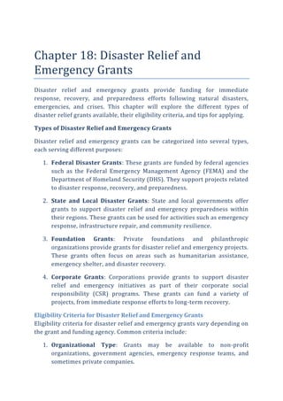 Chapter 18: Disaster Relief and
Emergency Grants
Disaster relief and emergency grants provide funding for immediate
response, recovery, and preparedness efforts following natural disasters,
emergencies, and crises. This chapter will explore the different types of
disaster relief grants available, their eligibility criteria, and tips for applying.
Types of Disaster Relief and Emergency Grants
Disaster relief and emergency grants can be categorized into several types,
each serving different purposes:
1. Federal Disaster Grants: These grants are funded by federal agencies
such as the Federal Emergency Management Agency (FEMA) and the
Department of Homeland Security (DHS). They support projects related
to disaster response, recovery, and preparedness.
2. State and Local Disaster Grants: State and local governments offer
grants to support disaster relief and emergency preparedness within
their regions. These grants can be used for activities such as emergency
response, infrastructure repair, and community resilience.
3. Foundation Grants: Private foundations and philanthropic
organizations provide grants for disaster relief and emergency projects.
These grants often focus on areas such as humanitarian assistance,
emergency shelter, and disaster recovery.
4. Corporate Grants: Corporations provide grants to support disaster
relief and emergency initiatives as part of their corporate social
responsibility (CSR) programs. These grants can fund a variety of
projects, from immediate response efforts to long-term recovery.
Eligibility Criteria for Disaster Relief and Emergency Grants
Eligibility criteria for disaster relief and emergency grants vary depending on
the grant and funding agency. Common criteria include:
1. Organizational Type: Grants may be available to non-profit
organizations, government agencies, emergency response teams, and
sometimes private companies.
 