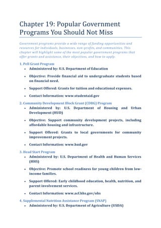 Chapter 19: Popular Government
Programs You Should Not Miss
Government programs provide a wide range of funding opportunities and
resources for individuals, businesses, non-profits, and communities. This
chapter will highlight some of the most popular government programs that
offer grants and assistance, their objectives, and how to apply.
1. Pell Grant Program
 Administered by: U.S. Department of Education
 Objective: Provide financial aid to undergraduate students based
on financial need.
 Support Offered: Grants for tuition and educational expenses.
 Contact Information: www.studentaid.gov
2. Community Development Block Grant (CDBG) Program
 Administered by: U.S. Department of Housing and Urban
Development (HUD)
 Objective: Support community development projects, including
affordable housing and infrastructure.
 Support Offered: Grants to local governments for community
improvement projects.
 Contact Information: www.hud.gov
3. Head Start Program
 Administered by: U.S. Department of Health and Human Services
(HHS)
 Objective: Promote school readiness for young children from low-
income families.
 Support Offered: Early childhood education, health, nutrition, and
parent involvement services.
 Contact Information: www.acf.hhs.gov/ohs
4. Supplemental Nutrition Assistance Program (SNAP)
 Administered by: U.S. Department of Agriculture (USDA)
 