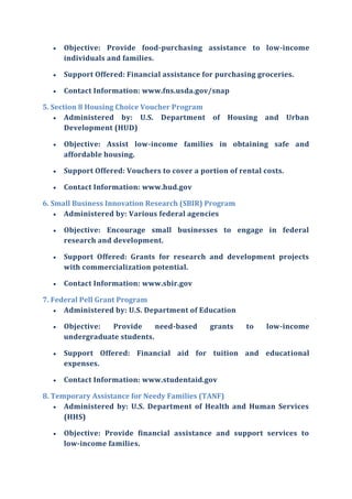  Objective: Provide food-purchasing assistance to low-income
individuals and families.
 Support Offered: Financial assistance for purchasing groceries.
 Contact Information: www.fns.usda.gov/snap
5. Section 8 Housing Choice Voucher Program
 Administered by: U.S. Department of Housing and Urban
Development (HUD)
 Objective: Assist low-income families in obtaining safe and
affordable housing.
 Support Offered: Vouchers to cover a portion of rental costs.
 Contact Information: www.hud.gov
6. Small Business Innovation Research (SBIR) Program
 Administered by: Various federal agencies
 Objective: Encourage small businesses to engage in federal
research and development.
 Support Offered: Grants for research and development projects
with commercialization potential.
 Contact Information: www.sbir.gov
7. Federal Pell Grant Program
 Administered by: U.S. Department of Education
 Objective: Provide need-based grants to low-income
undergraduate students.
 Support Offered: Financial aid for tuition and educational
expenses.
 Contact Information: www.studentaid.gov
8. Temporary Assistance for Needy Families (TANF)
 Administered by: U.S. Department of Health and Human Services
(HHS)
 Objective: Provide financial assistance and support services to
low-income families.
 