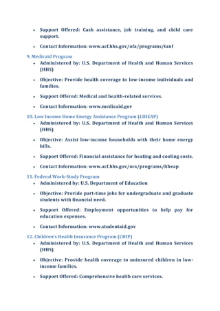  Support Offered: Cash assistance, job training, and child care
support.
 Contact Information: www.acf.hhs.gov/ofa/programs/tanf
9. Medicaid Program
 Administered by: U.S. Department of Health and Human Services
(HHS)
 Objective: Provide health coverage to low-income individuals and
families.
 Support Offered: Medical and health-related services.
 Contact Information: www.medicaid.gov
10. Low Income Home Energy Assistance Program (LIHEAP)
 Administered by: U.S. Department of Health and Human Services
(HHS)
 Objective: Assist low-income households with their home energy
bills.
 Support Offered: Financial assistance for heating and cooling costs.
 Contact Information: www.acf.hhs.gov/ocs/programs/liheap
11. Federal Work-Study Program
 Administered by: U.S. Department of Education
 Objective: Provide part-time jobs for undergraduate and graduate
students with financial need.
 Support Offered: Employment opportunities to help pay for
education expenses.
 Contact Information: www.studentaid.gov
12. Children's Health Insurance Program (CHIP)
 Administered by: U.S. Department of Health and Human Services
(HHS)
 Objective: Provide health coverage to uninsured children in low-
income families.
 Support Offered: Comprehensive health care services.
 