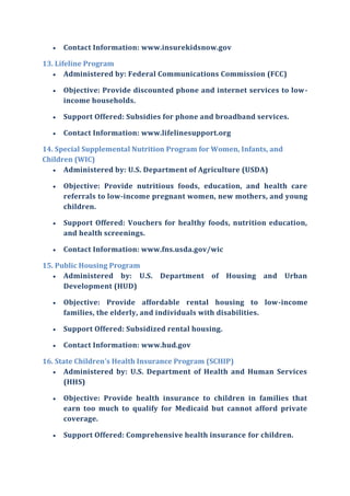  Contact Information: www.insurekidsnow.gov
13. Lifeline Program
 Administered by: Federal Communications Commission (FCC)
 Objective: Provide discounted phone and internet services to low-
income households.
 Support Offered: Subsidies for phone and broadband services.
 Contact Information: www.lifelinesupport.org
14. Special Supplemental Nutrition Program for Women, Infants, and
Children (WIC)
 Administered by: U.S. Department of Agriculture (USDA)
 Objective: Provide nutritious foods, education, and health care
referrals to low-income pregnant women, new mothers, and young
children.
 Support Offered: Vouchers for healthy foods, nutrition education,
and health screenings.
 Contact Information: www.fns.usda.gov/wic
15. Public Housing Program
 Administered by: U.S. Department of Housing and Urban
Development (HUD)
 Objective: Provide affordable rental housing to low-income
families, the elderly, and individuals with disabilities.
 Support Offered: Subsidized rental housing.
 Contact Information: www.hud.gov
16. State Children's Health Insurance Program (SCHIP)
 Administered by: U.S. Department of Health and Human Services
(HHS)
 Objective: Provide health insurance to children in families that
earn too much to qualify for Medicaid but cannot afford private
coverage.
 Support Offered: Comprehensive health insurance for children.
 