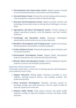 5. Environmental and Conservation Grants: Support projects focused
on environmental protection, conservation, and sustainability.
6. Arts and Culture Grants: Promote the arts by funding artistic projects,
cultural programs, and preservation of cultural heritage.
7. Research and Development Grants: Support scientific research and
technological innovation aimed at solving critical challenges in various
fields.
8. Agricultural and Rural Development Grants: Provide funding to
support agricultural projects, rural development, and food security
initiatives.
9. Technology and Innovation Grants: Encourage technological
advancements and innovation across various industries.
10.Workforce Development and Training Grants: Support job training,
skill development, and workforce readiness programs.
11.Youth and Sports Grants: Fund youth programs, sports initiatives, and
recreational activities.
12.International Development Grants: Support global development
projects, humanitarian aid, and international partnerships.
13.Disaster Relief and Emergency Grants: Provide funding for disaster
response, recovery, and emergency preparedness.
Importance of Government Grants
Government grants play a crucial role in fostering growth and development
across different sectors. They:
1. Support Education: Making higher education accessible to more
students, reducing financial barriers, and enabling academic and
professional growth.
2. Boost Economic Development: Stimulate economic growth by
providing startups and small businesses with the capital needed to
innovate, expand, and create jobs.
3. Enhance Public Health: Fund critical research and public health
initiatives, leading to improved healthcare services and better health
outcomes.
 