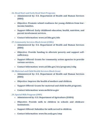 26. Head Start and Early Head Start Programs
 Administered by: U.S. Department of Health and Human Services
(HHS)
 Objective: Promote school readiness for young children from low-
income families.
 Support Offered: Early childhood education, health, nutrition, and
parent involvement services.
 Contact Information: www.acf.hhs.gov/ohs
27. Community Services Block Grant (CSBG)
 Administered by: U.S. Department of Health and Human Services
(HHS)
 Objective: Provide funding to alleviate poverty and support self-
sufficiency.
 Support Offered: Grants for community action agencies to provide
various services.
 Contact Information: www.acf.hhs.gov/ocs/programs/csbg
28. Maternal and Child Health Services Block Grant
 Administered by: U.S. Department of Health and Human Services
(HHS)
 Objective: Improve the health of mothers and children.
 Support Offered: Grants for maternal and child health programs.
 Contact Information: www.mchb.hrsa.gov
29. Special Milk Program (SMP)
 Administered by: U.S. Department of Agriculture (USDA)
 Objective: Provide milk to children in schools and childcare
institutions.
 Support Offered: Subsidies for milk served to children.
 Contact Information: www.fns.usda.gov/smp
 