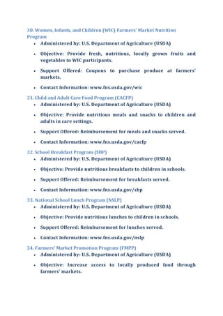 30. Women, Infants, and Children (WIC) Farmers' Market Nutrition
Program
 Administered by: U.S. Department of Agriculture (USDA)
 Objective: Provide fresh, nutritious, locally grown fruits and
vegetables to WIC participants.
 Support Offered: Coupons to purchase produce at farmers'
markets.
 Contact Information: www.fns.usda.gov/wic
31. Child and Adult Care Food Program (CACFP)
 Administered by: U.S. Department of Agriculture (USDA)
 Objective: Provide nutritious meals and snacks to children and
adults in care settings.
 Support Offered: Reimbursement for meals and snacks served.
 Contact Information: www.fns.usda.gov/cacfp
32. School Breakfast Program (SBP)
 Administered by: U.S. Department of Agriculture (USDA)
 Objective: Provide nutritious breakfasts to children in schools.
 Support Offered: Reimbursement for breakfasts served.
 Contact Information: www.fns.usda.gov/sbp
33. National School Lunch Program (NSLP)
 Administered by: U.S. Department of Agriculture (USDA)
 Objective: Provide nutritious lunches to children in schools.
 Support Offered: Reimbursement for lunches served.
 Contact Information: www.fns.usda.gov/nslp
34. Farmers' Market Promotion Program (FMPP)
 Administered by: U.S. Department of Agriculture (USDA)
 Objective: Increase access to locally produced food through
farmers' markets.
 