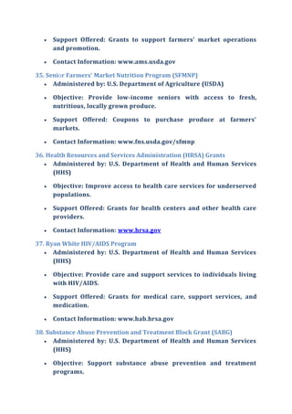  Support Offered: Grants to support farmers' market operations
and promotion.
 Contact Information: www.ams.usda.gov
35. Senior Farmers' Market Nutrition Program (SFMNP)
 Administered by: U.S. Department of Agriculture (USDA)
 Objective: Provide low-income seniors with access to fresh,
nutritious, locally grown produce.
 Support Offered: Coupons to purchase produce at farmers'
markets.
 Contact Information: www.fns.usda.gov/sfmnp
36. Health Resources and Services Administration (HRSA) Grants
 Administered by: U.S. Department of Health and Human Services
(HHS)
 Objective: Improve access to health care services for underserved
populations.
 Support Offered: Grants for health centers and other health care
providers.
 Contact Information: www.hrsa.gov
37. Ryan White HIV/AIDS Program
 Administered by: U.S. Department of Health and Human Services
(HHS)
 Objective: Provide care and support services to individuals living
with HIV/AIDS.
 Support Offered: Grants for medical care, support services, and
medication.
 Contact Information: www.hab.hrsa.gov
38. Substance Abuse Prevention and Treatment Block Grant (SABG)
 Administered by: U.S. Department of Health and Human Services
(HHS)
 Objective: Support substance abuse prevention and treatment
programs.
 