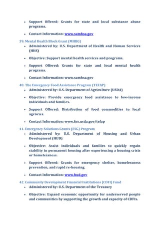  Support Offered: Grants for state and local substance abuse
programs.
 Contact Information: www.samhsa.gov
39. Mental Health Block Grant (MHBG)
 Administered by: U.S. Department of Health and Human Services
(HHS)
 Objective: Support mental health services and programs.
 Support Offered: Grants for state and local mental health
programs.
 Contact Information: www.samhsa.gov
40. The Emergency Food Assistance Program (TEFAP)
 Administered by: U.S. Department of Agriculture (USDA)
 Objective: Provide emergency food assistance to low-income
individuals and families.
 Support Offered: Distribution of food commodities to local
agencies.
 Contact Information: www.fns.usda.gov/tefap
41. Emergency Solutions Grants (ESG) Program
 Administered by: U.S. Department of Housing and Urban
Development (HUD)
 Objective: Assist individuals and families to quickly regain
stability in permanent housing after experiencing a housing crisis
or homelessness.
 Support Offered: Grants for emergency shelter, homelessness
prevention, and rapid re-housing.
 Contact Information: www.hud.gov
42. Community Development Financial Institutions (CDFI) Fund
 Administered by: U.S. Department of the Treasury
 Objective: Expand economic opportunity for underserved people
and communities by supporting the growth and capacity of CDFIs.
 