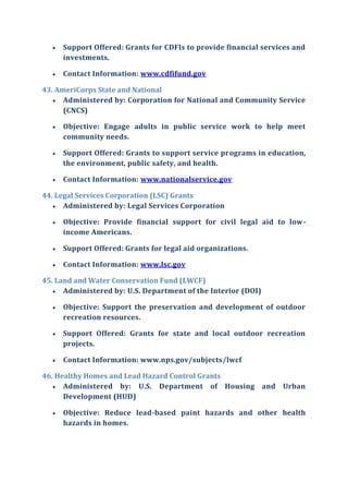  Support Offered: Grants for CDFIs to provide financial services and
investments.
 Contact Information: www.cdfifund.gov
43. AmeriCorps State and National
 Administered by: Corporation for National and Community Service
(CNCS)
 Objective: Engage adults in public service work to help meet
community needs.
 Support Offered: Grants to support service programs in education,
the environment, public safety, and health.
 Contact Information: www.nationalservice.gov
44. Legal Services Corporation (LSC) Grants
 Administered by: Legal Services Corporation
 Objective: Provide financial support for civil legal aid to low-
income Americans.
 Support Offered: Grants for legal aid organizations.
 Contact Information: www.lsc.gov
45. Land and Water Conservation Fund (LWCF)
 Administered by: U.S. Department of the Interior (DOI)
 Objective: Support the preservation and development of outdoor
recreation resources.
 Support Offered: Grants for state and local outdoor recreation
projects.
 Contact Information: www.nps.gov/subjects/lwcf
46. Healthy Homes and Lead Hazard Control Grants
 Administered by: U.S. Department of Housing and Urban
Development (HUD)
 Objective: Reduce lead-based paint hazards and other health
hazards in homes.
 