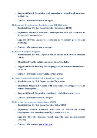  Support Offered: Grants for lead hazard control and healthy homes
initiatives.
 Contact Information: www.hud.gov
47. Economic Development Administration (EDA) Grants
 Administered by: U.S. Department of Commerce (DOC)
 Objective: Promote economic development and job creation in
distressed communities.
 Support Offered: Grants for economic development projects and
planning.
 Contact Information: www.eda.gov
48. Senior Nutrition Program
 Administered by: U.S. Department of Health and Human Services
(HHS)
 Objective: Provide nutritious meals to older adults.
 Support Offered: Funding for congregate and home-delivered meal
services.
 Contact Information: www.acl.gov/programs
49. State Vocational Rehabilitation Services Program
 Administered by: U.S. Department of Education
 Objective: Assist individuals with disabilities to prepare for and
obtain employment.
 Support Offered: Grants for vocational rehabilitation services.
 Contact Information: www2.ed.gov
50. Disaster Unemployment Assistance (DUA)
 Administered by: U.S. Department of Labor (DOL)
 Objective: Provide financial assistance to individuals whose
employment has been impacted by a major disaster.
 Support Offered: Unemployment benefits and reemployment
services.
 Contact Information: www.dol.gov
 