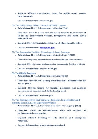  Support Offered: Low-interest loans for public water system
improvements.
 Contact Information: www.epa.gov
56. The Public Safety Officers' Benefits (PSOB) Program
 Administered by: U.S. Department of Justice (DOJ)
 Objective: Provide death and education benefits to survivors of
fallen law enforcement officers, firefighters, and other public
safety officers.
 Support Offered: Financial assistance and educational benefits.
 Contact Information: www.psob.gov
57. The Community Facilities Direct Loan & Grant Program
 Administered by: U.S. Department of Agriculture (USDA)
 Objective: Improve essential community facilities in rural areas.
 Support Offered: Loans and grants for community facility projects.
 Contact Information: www.rd.usda.gov
58. YouthBuild Program
 Administered by: U.S. Department of Labor (DOL)
 Objective: Provide job training and educational opportunities for
at-risk youth.
 Support Offered: Grants for training programs that combine
education and occupational skills development.
 Contact Information: www.dol.gov
59. The Comprehensive Environmental Response, Compensation, and
Liability Act (CERCLA) or Superfund Program
 Administered by: U.S. Environmental Protection Agency (EPA)
 Objective: Clean up contaminated sites and respond to
environmental emergencies.
 Support Offered: Funding for site cleanup and emergency
response.
 Contact Information: www.epa.gov/superfund
 