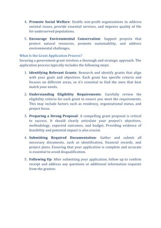 4. Promote Social Welfare: Enable non-profit organizations to address
societal issues, provide essential services, and improve quality of life
for underserved populations.
5. Encourage Environmental Conservation: Support projects that
protect natural resources, promote sustainability, and address
environmental challenges.
What Is the Grant Application Process?
Securing a government grant involves a thorough and strategic approach. The
application process typically includes the following steps:
1. Identifying Relevant Grants: Research and identify grants that align
with your goals and objectives. Each grant has specific criteria and
focuses on different areas, so it’s essential to find the ones that best
match your needs.
2. Understanding Eligibility Requirements: Carefully review the
eligibility criteria for each grant to ensure you meet the requirements.
This may include factors such as residency, organizational status, and
project focus.
3. Preparing a Strong Proposal: A compelling grant proposal is critical
to success. It should clearly articulate your project’s objectives,
methodology, expected outcomes, and budget. Providing evidence of
feasibility and potential impact is also crucial.
4. Submitting Required Documentation: Gather and submit all
necessary documents, such as identification, financial records, and
project plans. Ensuring that your application is complete and accurate
is essential to avoid disqualification.
5. Following Up: After submitting your application, follow up to confirm
receipt and address any questions or additional information requests
from the grantor.
 