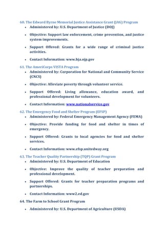 60. The Edward Byrne Memorial Justice Assistance Grant (JAG) Program
 Administered by: U.S. Department of Justice (DOJ)
 Objective: Support law enforcement, crime prevention, and justice
system improvements.
 Support Offered: Grants for a wide range of criminal justice
activities.
 Contact Information: www.bja.ojp.gov
61. The AmeriCorps VISTA Program
 Administered by: Corporation for National and Community Service
(CNCS)
 Objective: Alleviate poverty through volunteer service.
 Support Offered: Living allowance, education award, and
professional development for volunteers.
 Contact Information: www.nationalservice.gov
62. The Emergency Food and Shelter Program (EFSP)
 Administered by: Federal Emergency Management Agency (FEMA)
 Objective: Provide funding for food and shelter in times of
emergency.
 Support Offered: Grants to local agencies for food and shelter
services.
 Contact Information: www.efsp.unitedway.org
63. The Teacher Quality Partnership (TQP) Grant Program
 Administered by: U.S. Department of Education
 Objective: Improve the quality of teacher preparation and
professional development.
 Support Offered: Grants for teacher preparation programs and
partnerships.
 Contact Information: www2.ed.gov
64. The Farm to School Grant Program
 Administered by: U.S. Department of Agriculture (USDA)
 