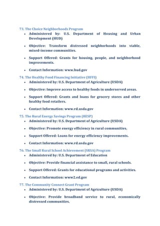 73. The Choice Neighborhoods Program
 Administered by: U.S. Department of Housing and Urban
Development (HUD)
 Objective: Transform distressed neighborhoods into viable,
mixed-income communities.
 Support Offered: Grants for housing, people, and neighborhood
improvements.
 Contact Information: www.hud.gov
74. The Healthy Food Financing Initiative (HFFI)
 Administered by: U.S. Department of Agriculture (USDA)
 Objective: Improve access to healthy foods in underserved areas.
 Support Offered: Grants and loans for grocery stores and other
healthy food retailers.
 Contact Information: www.rd.usda.gov
75. The Rural Energy Savings Program (RESP)
 Administered by: U.S. Department of Agriculture (USDA)
 Objective: Promote energy efficiency in rural communities.
 Support Offered: Loans for energy efficiency improvements.
 Contact Information: www.rd.usda.gov
76. The Small Rural School Achievement (SRSA) Program
 Administered by: U.S. Department of Education
 Objective: Provide financial assistance to small, rural schools.
 Support Offered: Grants for educational programs and activities.
 Contact Information: www2.ed.gov
77. The Community Connect Grant Program
 Administered by: U.S. Department of Agriculture (USDA)
 Objective: Provide broadband service to rural, economically
distressed communities.
 