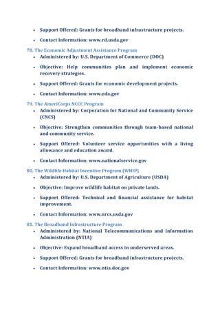  Support Offered: Grants for broadband infrastructure projects.
 Contact Information: www.rd.usda.gov
78. The Economic Adjustment Assistance Program
 Administered by: U.S. Department of Commerce (DOC)
 Objective: Help communities plan and implement economic
recovery strategies.
 Support Offered: Grants for economic development projects.
 Contact Information: www.eda.gov
79. The AmeriCorps NCCC Program
 Administered by: Corporation for National and Community Service
(CNCS)
 Objective: Strengthen communities through team-based national
and community service.
 Support Offered: Volunteer service opportunities with a living
allowance and education award.
 Contact Information: www.nationalservice.gov
80. The Wildlife Habitat Incentive Program (WHIP)
 Administered by: U.S. Department of Agriculture (USDA)
 Objective: Improve wildlife habitat on private lands.
 Support Offered: Technical and financial assistance for habitat
improvement.
 Contact Information: www.nrcs.usda.gov
81. The Broadband Infrastructure Program
 Administered by: National Telecommunications and Information
Administration (NTIA)
 Objective: Expand broadband access in underserved areas.
 Support Offered: Grants for broadband infrastructure projects.
 Contact Information: www.ntia.doc.gov
 